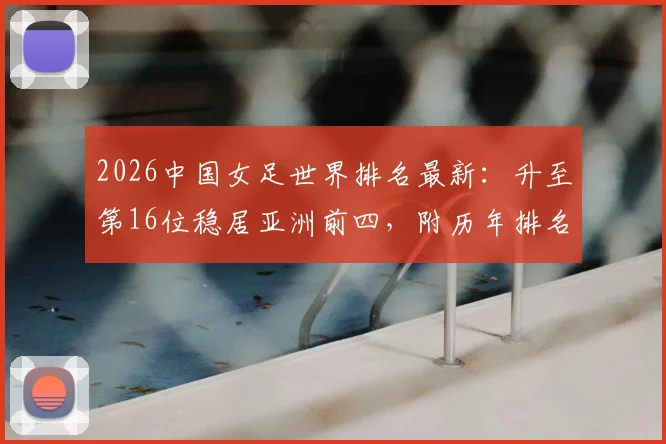 2026中国女足世界排名最新：升至第16位稳居亚洲前四，附历年排名变化详解