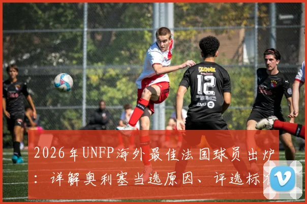 2026年UNFP海外最佳法国球员出炉：详解奥利塞当选原因、评选标准及历届得主名单
