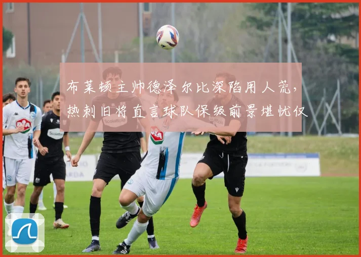 布莱顿主帅德泽尔比深陷用人荒,热刺旧将直言球队保级前景堪忧仅一成把握