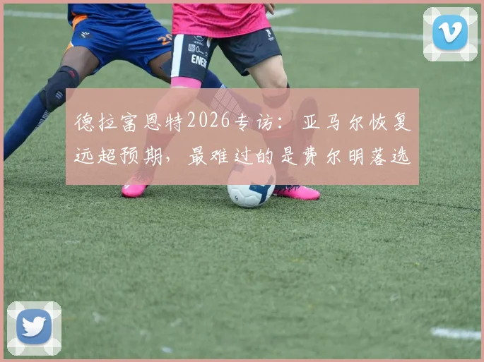 德拉富恩特2026专访：亚马尔恢复远超预期，最难过的是费尔明落选国家队