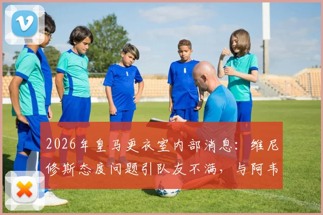 2026年皇马更衣室内部消息:维尼修斯态度问题引队友不满,与阿韦洛亚紧张关系成焦点