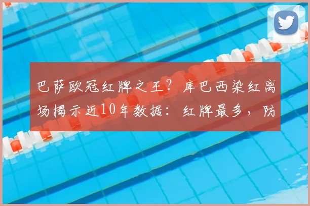 巴萨欧冠红牌之王?库巴西染红离场揭示近10年数据:红牌最多,防守顽疾待解