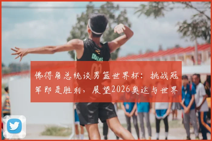 佛得角总统谈男篮世界杯:挑战冠军即是胜利,展望2026奥运与世界杯新征途