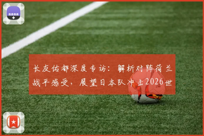 长友佑都深度专访:解析对阵荷兰战平感受,展望日本队冲击2026世界杯征程与潜在夺冠信念