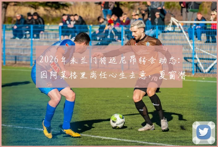 2026年米兰门将迈尼昂转会动态：因阿莱格里离任心生去意，夏窗潜在下家与未来分析