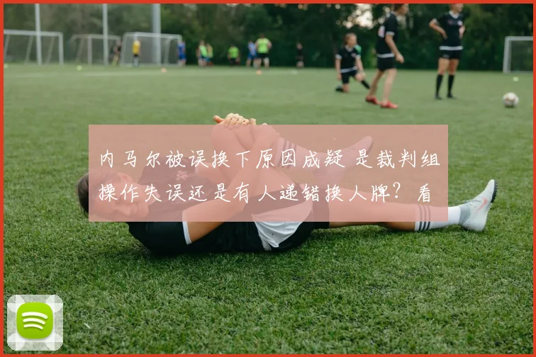 内马尔被误换下原因成疑 是裁判组操作失误还是有人递错换人牌?看资深记者深度复盘