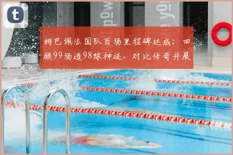 姆巴佩法国队百场里程碑达成:回顾99场造98球神迹,对比传奇并展望2026年未来