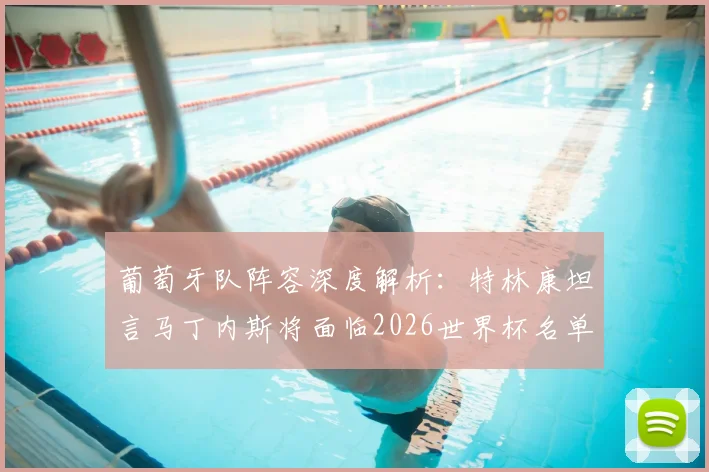 葡萄牙队阵容深度解析：特林康坦言马丁内斯将面临2026世界杯名单“幸福的烦恼”