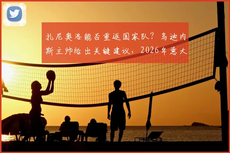 扎尼奥洛能否重返国家队?乌迪内斯主帅给出关键建议,2026年意大利队或有其一席之地