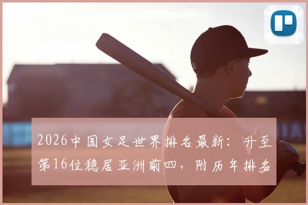 2026中国女足世界排名最新:升至第16位稳居亚洲前四,附历年排名变化详解