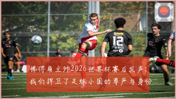 佛得角主帅2026世界杯赛后发声:我们捍卫了足球小国的尊严与身份,未来可期