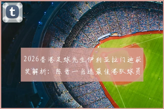 2026香港足球先生伊利亚拉门迪获奖解析：陈晋一当选最佳港队球员的背后原因与实力全览