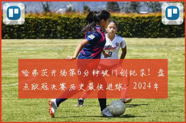 哈弗茨开场第6分钟破门创纪录!盘点欧冠决赛历史最快进球:2024年经典时刻回顾与深度分析