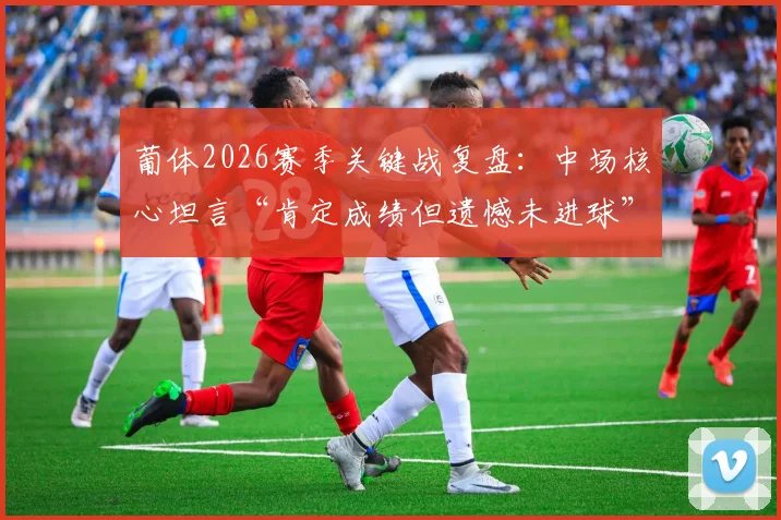 葡体2026赛季关键战复盘:中场核心坦言“肯定成绩但遗憾未进球”,球队得势不得分症结何在?