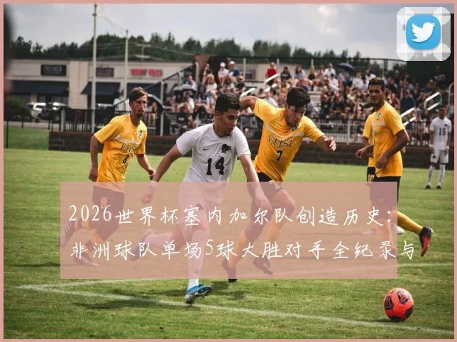 2026世界杯塞内加尔队创造历史：非洲球队单场5球大胜对手全纪录与战术分析